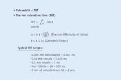 FIGURE 3. For effective treatment, the pulse duration should be sufficiently shorter than the thermal relaxation time (TRT) of the targeted chromophore to allow selectivity from surrounding tissue. Typical optical fluence needed for effective treatment targeting is between 1 and 100 J/cm2; the corresponding spot size ranges from 0.1 to 10 cm2. Typical durations for common treatments include 0.001 ms for a melanosome (the organelle responsible for melanin in animal cells) to 1 min for 5 mm of subcutaneous fat. FIGURE 3. For effective treatment, the pulse duration should be sufficiently shorter than the thermal relaxation time (TRT) of the targeted chromophore to allow selectivity from surrounding tissue. Typical optical fluence needed for effective treatment targeting is between 1 and 100 J/cm2; the corresponding spot size ranges from 0.1 to 10 cm2. Typical durations for common treatments include 0.001 ms for a melanosome (the organelle responsible for melanin in animal cells) to 1 min for 5 mm of subcutaneous fat.